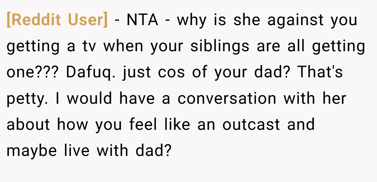 [Reddit User] − NTA - why is she against you getting a tv when your siblings are all getting one??? Dafuq. just cos of your dad? That's petty. I would have a conversation with her about how you feel like an outcast and maybe live with dad?