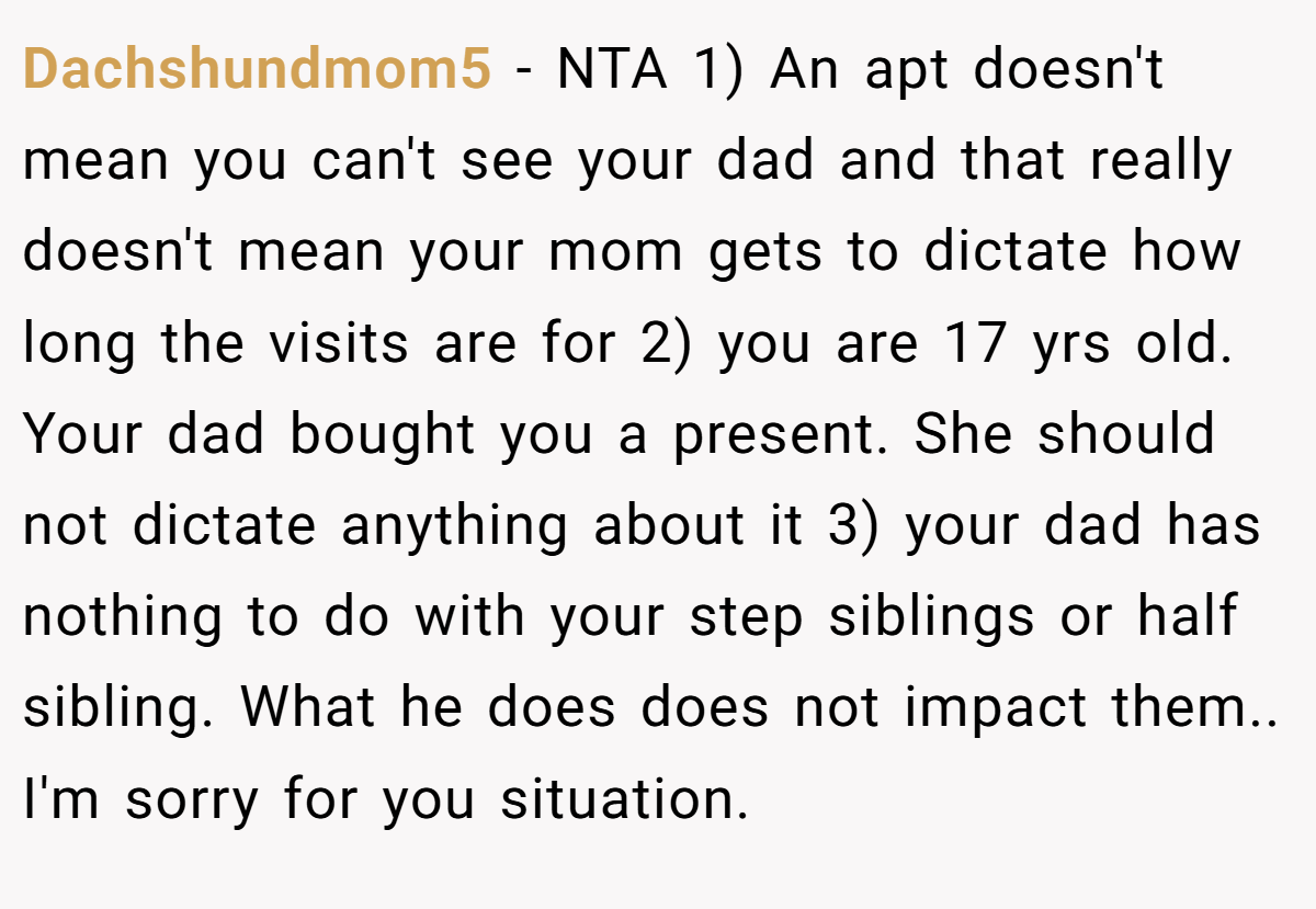 Dachshundmom5 − NTA 1) An apt doesn't mean you can't see your dad and that really doesn't mean your mom gets to dictate how long the visits are for 2) you are 17 yrs old. Your dad bought you a present. She should not dictate anything about it 3) your dad has nothing to do with your step siblings or half sibling. What he does does not impact them.. I'm sorry for you situation.