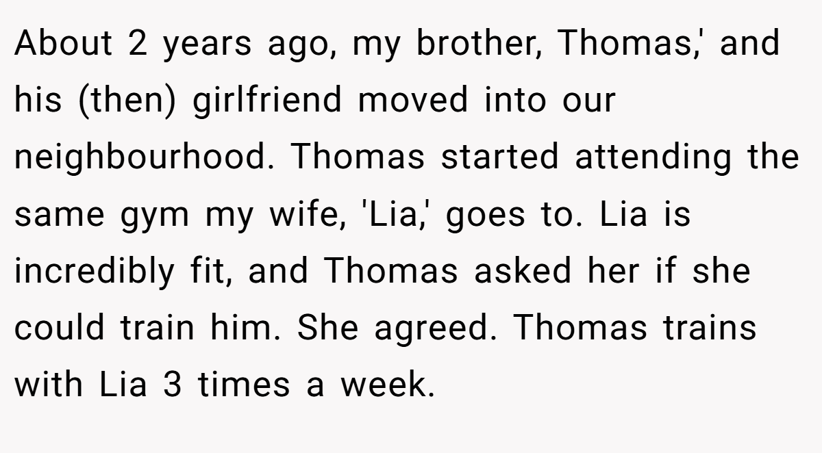 About 2 years ago, my brother, Thomas,' and his (then) girlfriend moved into our neighbourhood. Thomas started attending the same gym my wife, 'Lia,' goes to. Lia is incredibly fit, and Thomas asked her if she could train him. She agreed. Thomas trains with Lia 3 times a week.