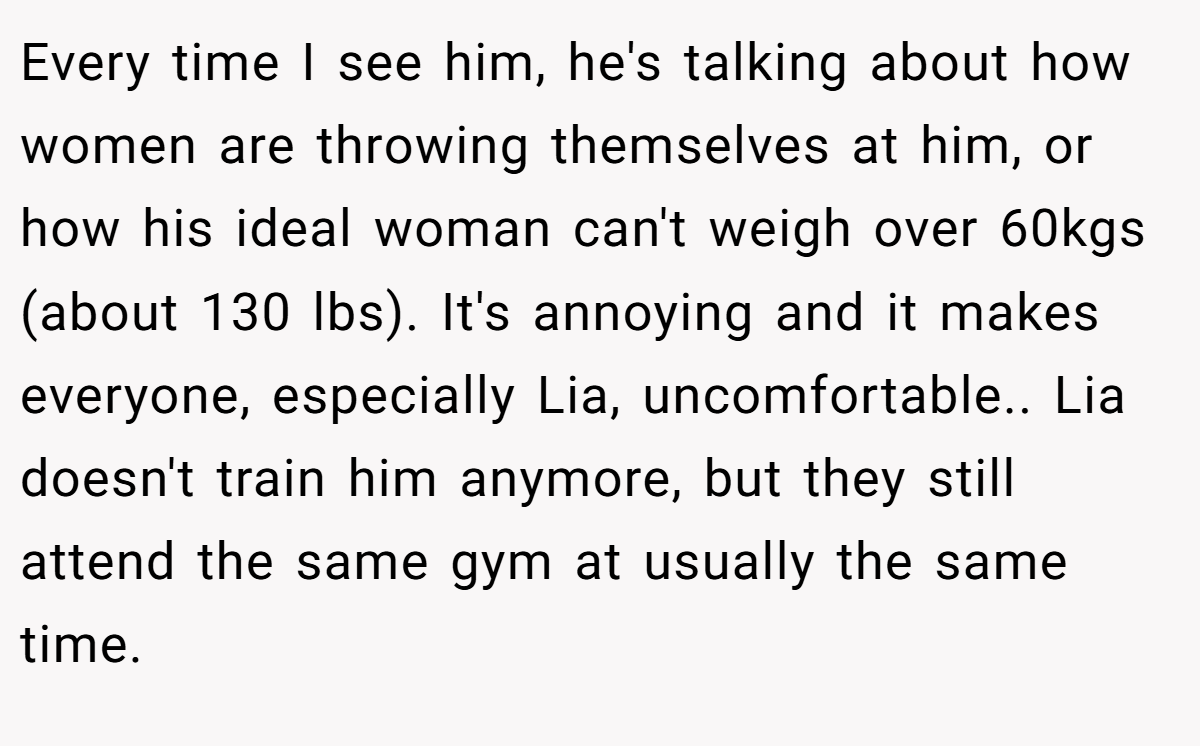 Every time I see him, he's talking about how women are throwing themselves at him, or how his ideal woman can't weigh over 60kgs (about 130 lbs). It's annoying and it makes everyone, especially Lia, uncomfortable.. Lia doesn't train him anymore, but they still attend the same gym at usually the same time.