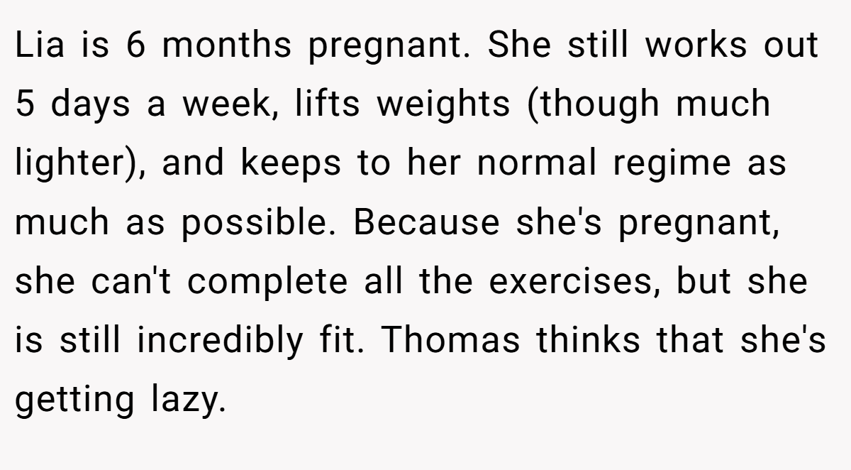 Lia is 6 months pregnant. She still works out 5 days a week, lifts weights (though much lighter), and keeps to her normal regime as much as possible. Because she's pregnant, she can't complete all the exercises, but she is still incredibly fit. Thomas thinks that she's getting lazy.