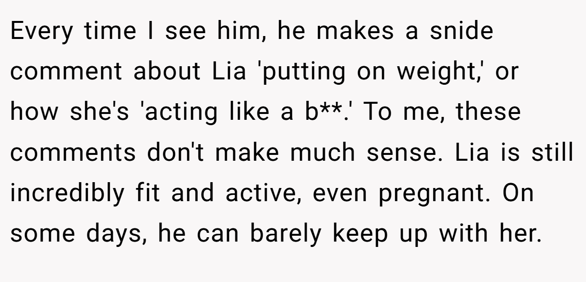 Every time I see him, he makes a snide comment about Lia 'putting on weight,' or how she's 'acting like a b**.' To me, these comments don't make much sense. Lia is still incredibly fit and active, even pregnant. On some days, he can barely keep up with her.