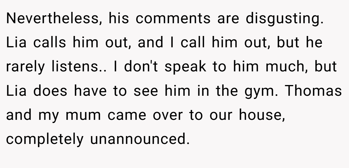 Nevertheless, his comments are disgusting. Lia calls him out, and I call him out, but he rarely listens.. I don't speak to him much, but Lia does have to see him in the gym. Thomas and my mum came over to our house, completely unannounced.