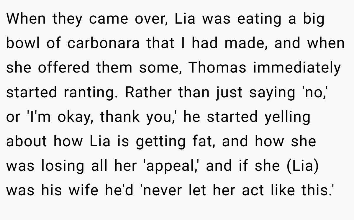 When they came over, Lia was eating a big bowl of carbonara that I had made, and when she offered them some, Thomas immediately started ranting. Rather than just saying 'no,' or 'I'm okay, thank you,' he started yelling about how Lia is getting fat, and how she was losing all her 'appeal,' and if she (Lia) was his wife he'd 'never let her act like this.'