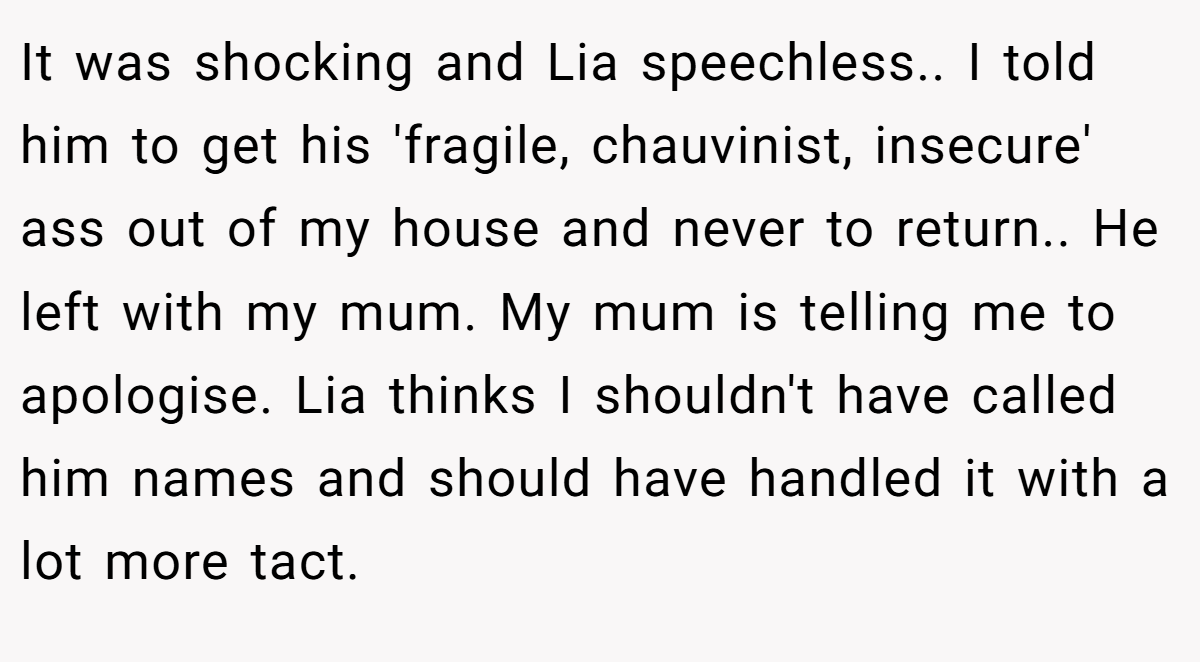 It was shocking and Lia speechless.. I told him to get his 'fragile, chauvinist, insecure' ass out of my house and never to return.. He left with my mum. My mum is telling me to apologise. Lia thinks I shouldn't have called him names and should have handled it with a lot more tact.