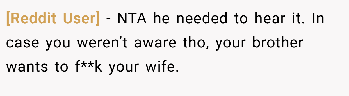 [Reddit User] − NTA he needed to hear it. In case you weren’t aware tho, your brother wants to f**k your wife.