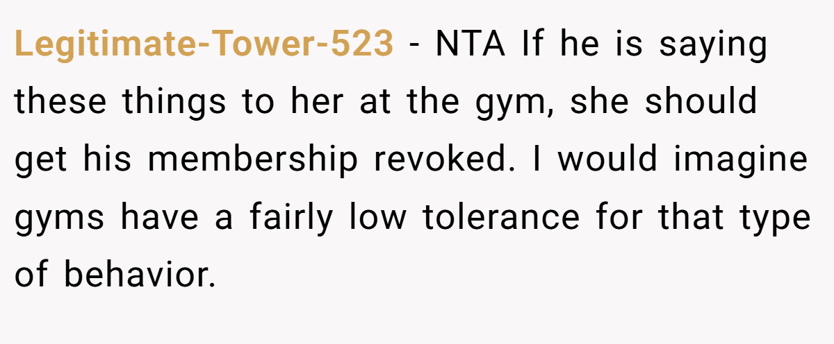 Legitimate-Tower-523 − NTA If he is saying these things to her at the gym, she should get his membership revoked. I would imagine gyms have a fairly low tolerance for that type of behavior.