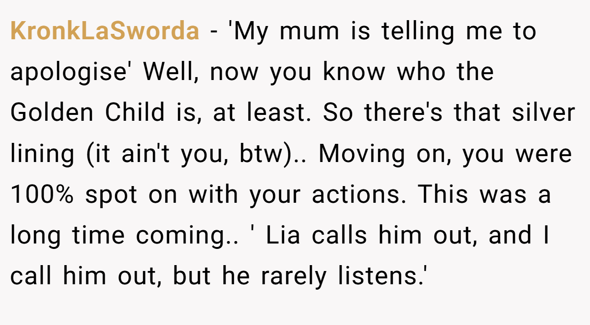 KronkLaSworda − 'My mum is telling me to apologise' Well, now you know who the Golden Child is, at least. So there's that silver lining (it ain't you, btw).. Moving on, you were 100% spot on with your actions. This was a long time coming.. ' Lia calls him out, and I call him out, but he rarely listens.'