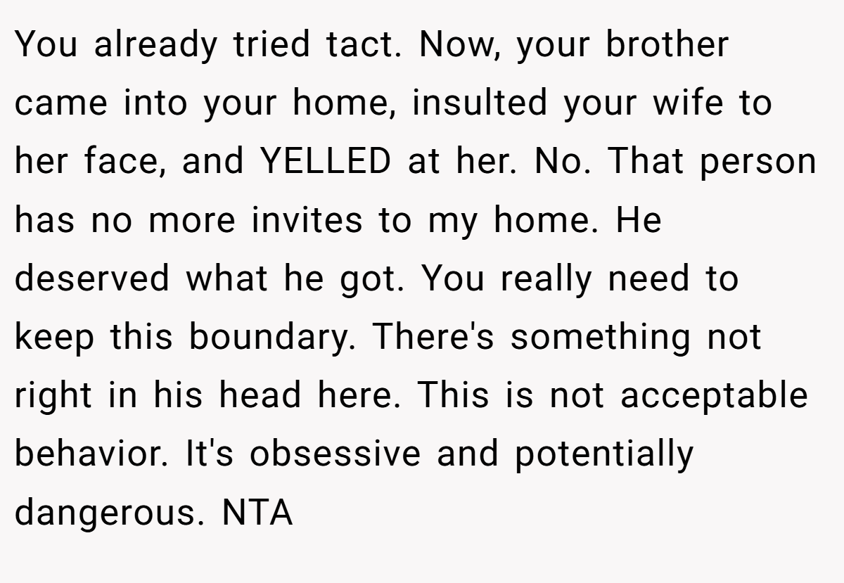 You already tried tact. Now, your brother came into your home, insulted your wife to her face, and YELLED at her. No. That person has no more invites to my home. He deserved what he got. You really need to keep this boundary. There's something not right in his head here. This is not acceptable behavior. It's obsessive and potentially dangerous. NTA