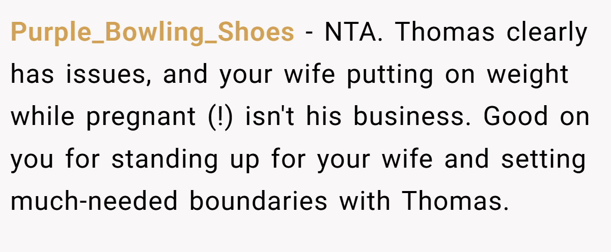 Purple_Bowling_Shoes − NTA. Thomas clearly has issues, and your wife putting on weight while pregnant (!) isn't his business. Good on you for standing up for your wife and setting much-needed boundaries with Thomas.