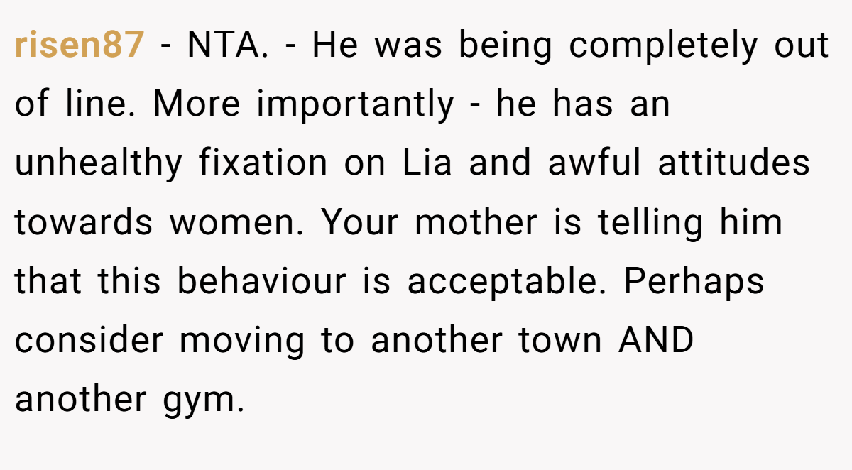 risen87 − NTA. - He was being completely out of line. More importantly - he has an unhealthy fixation on Lia and awful attitudes towards women. Your mother is telling him that this behaviour is acceptable. Perhaps consider moving to another town AND another gym.