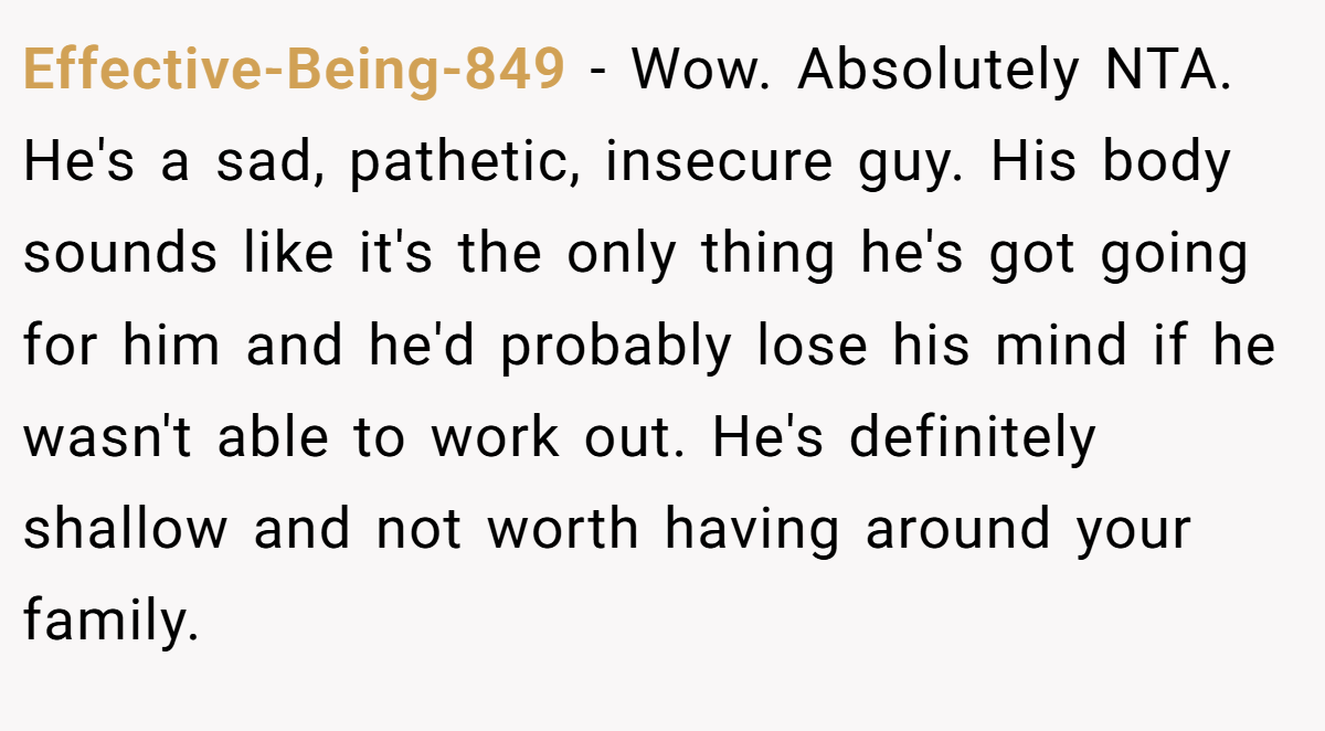 Effective-Being-849 − Wow. Absolutely NTA. He's a sad, pathetic, insecure guy. His body sounds like it's the only thing he's got going for him and he'd probably lose his mind if he wasn't able to work out. He's definitely shallow and not worth having around your family.