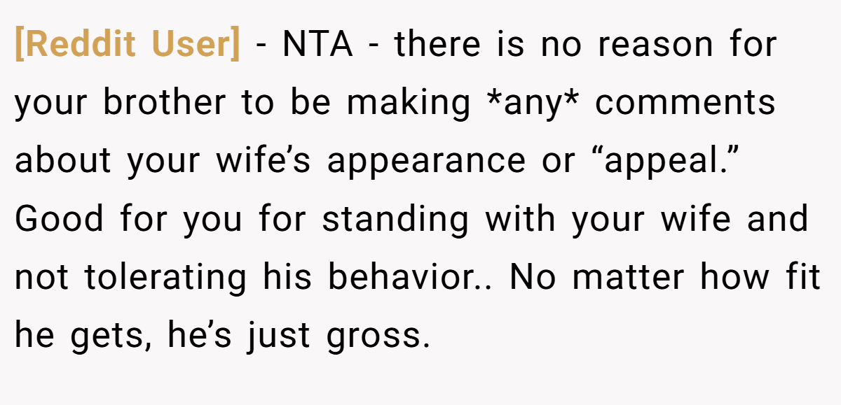 [Reddit User] − NTA - there is no reason for your brother to be making *any* comments about your wife’s appearance or “appeal.” Good for you for standing with your wife and not tolerating his behavior.. No matter how fit he gets, he’s just gross.