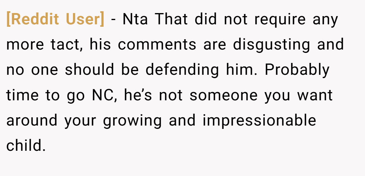 [Reddit User] − Nta That did not require any more tact, his comments are disgusting and no one should be defending him. Probably time to go NC, he’s not someone you want around your growing and impressionable child.