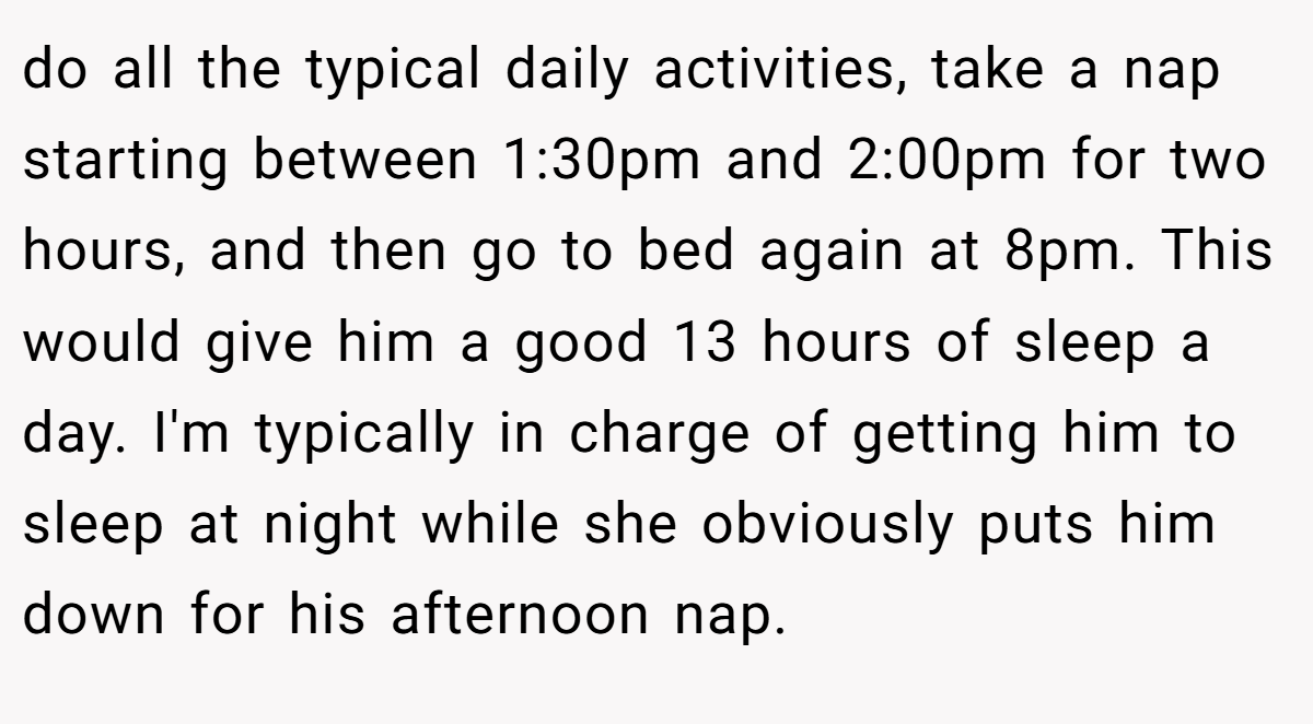 do all the typical daily activities, take a nap starting between 1:30pm and 2:00pm for two hours, and then go to bed again at 8pm. This would give him a good 13 hours of sleep a day. I'm typically in charge of getting him to sleep at night while she obviously puts him down for his afternoon nap.