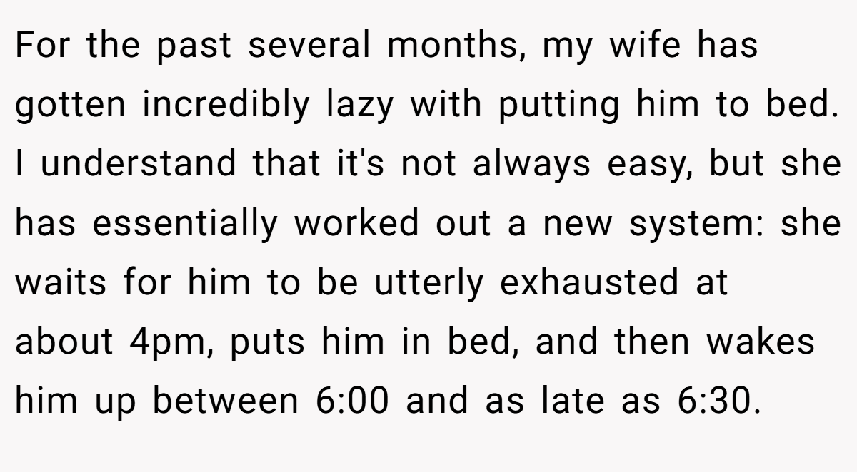 For the past several months, my wife has gotten incredibly lazy with putting him to bed. I understand that it's not always easy, but she has essentially worked out a new system: she waits for him to be utterly exhausted at about 4pm, puts him in bed, and then wakes him up between 6:00 and as late as 6:30.