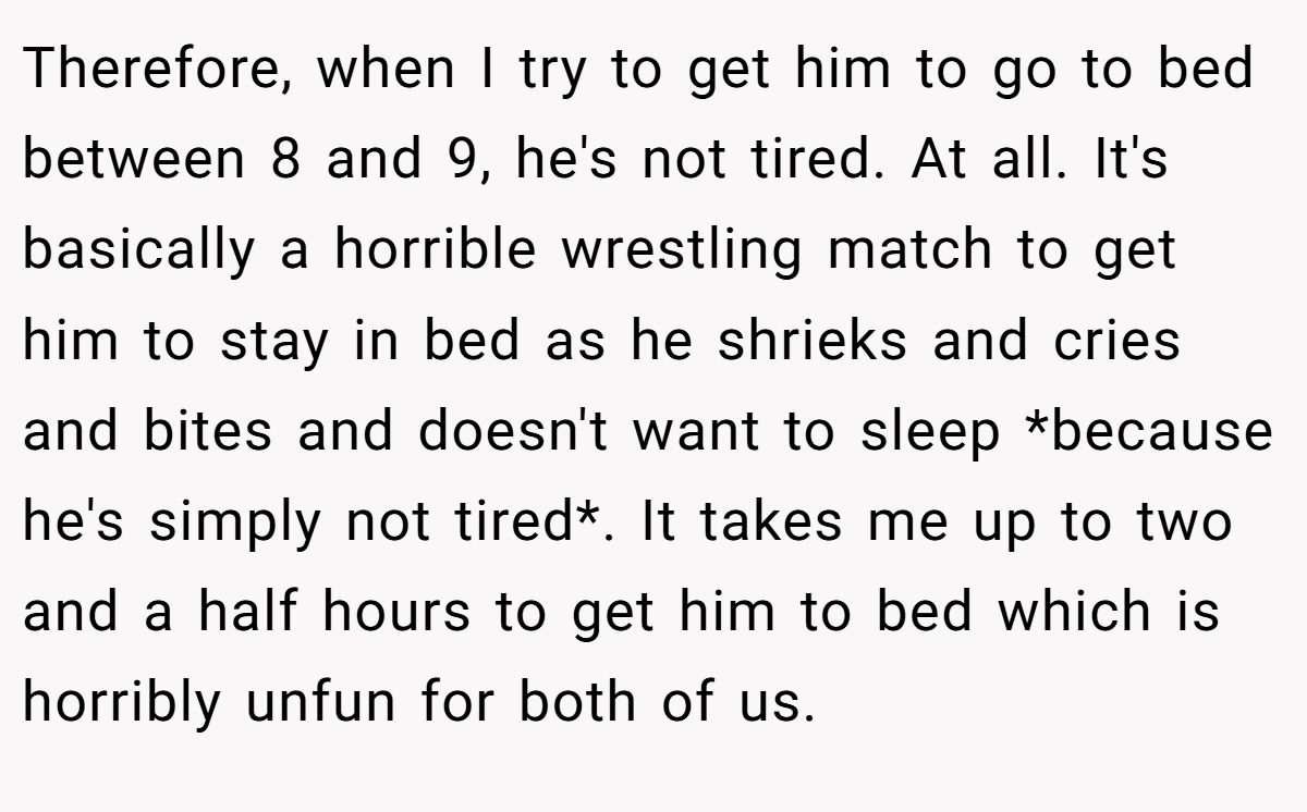 Therefore, when I try to get him to go to bed between 8 and 9, he's not tired. At all. It's basically a horrible wrestling match to get him to stay in bed as he shrieks and cries and bites and doesn't want to sleep *because he's simply not tired*. It takes me up to two and a half hours to get him to bed which is horribly unfun for both of us.