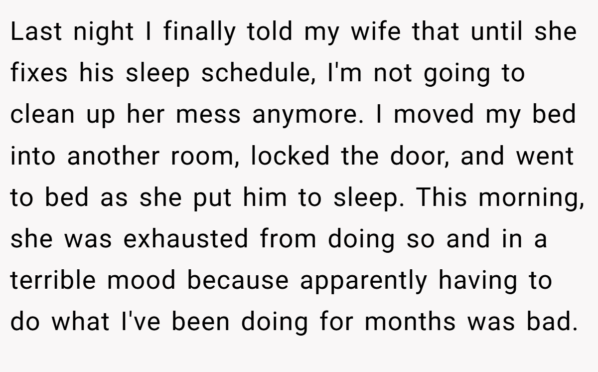 Last night I finally told my wife that until she fixes his sleep schedule, I'm not going to clean up her mess anymore. I moved my bed into another room, locked the door, and went to bed as she put him to sleep. This morning, she was exhausted from doing so and in a terrible mood because apparently having to do what I've been doing for months was bad.