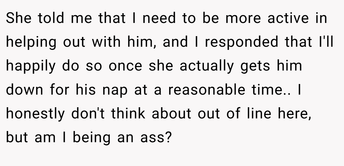 She told me that I need to be more active in helping out with him, and I responded that I'll happily do so once she actually gets him down for his nap at a reasonable time.. I honestly don't think about out of line here, but am I being an ass?
