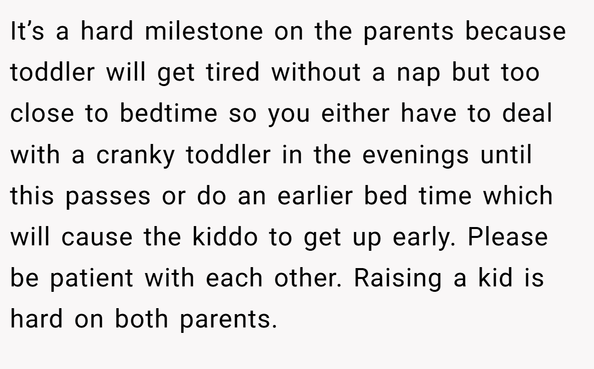 It’s a hard milestone on the parents because toddler will get tired without a nap but too close to bedtime so you either have to deal with a cranky toddler in the evenings until this passes or do an earlier bed time which will cause the kiddo to get up early. Please be patient with each other. Raising a kid is hard on both parents.