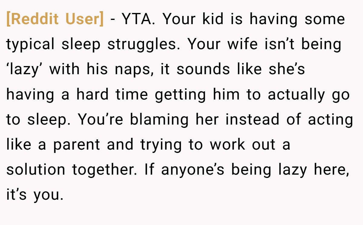 [Reddit User] − YTA. Your kid is having some typical sleep struggles. Your wife isn’t being ‘lazy’ with his naps, it sounds like she’s having a hard time getting him to actually go to sleep. You’re blaming her instead of acting like a parent and trying to work out a solution together. If anyone’s being lazy here, it’s you.