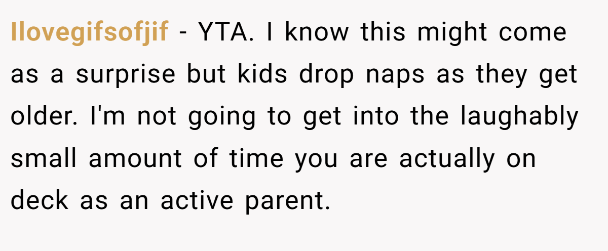 Ilovegifsofjif − YTA. I know this might come as a surprise but kids drop naps as they get older. I'm not going to get into the laughably small amount of time you are actually on deck as an active parent.