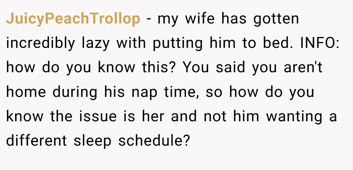 JuicyPeachTrollop − my wife has gotten incredibly lazy with putting him to bed. INFO: how do you know this? You said you aren't home during his nap time, so how do you know the issue is her and not him wanting a different sleep schedule?