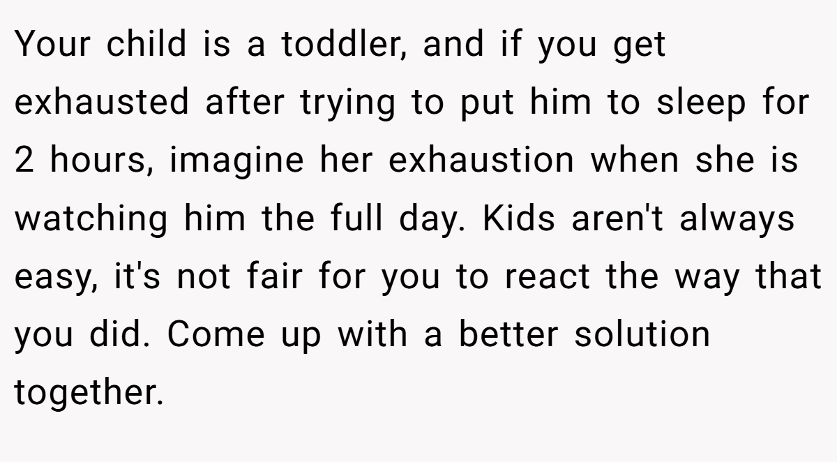 Your child is a toddler, and if you get exhausted after trying to put him to sleep for 2 hours, imagine her exhaustion when she is watching him the full day. Kids aren't always easy, it's not fair for you to react the way that you did. Come up with a better solution together.