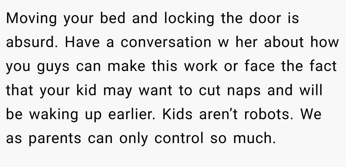 Moving your bed and locking the door is absurd. Have a conversation w her about how you guys can make this work or face the fact that your kid may want to cut naps and will be waking up earlier. Kids aren’t robots. We as parents can only control so much.