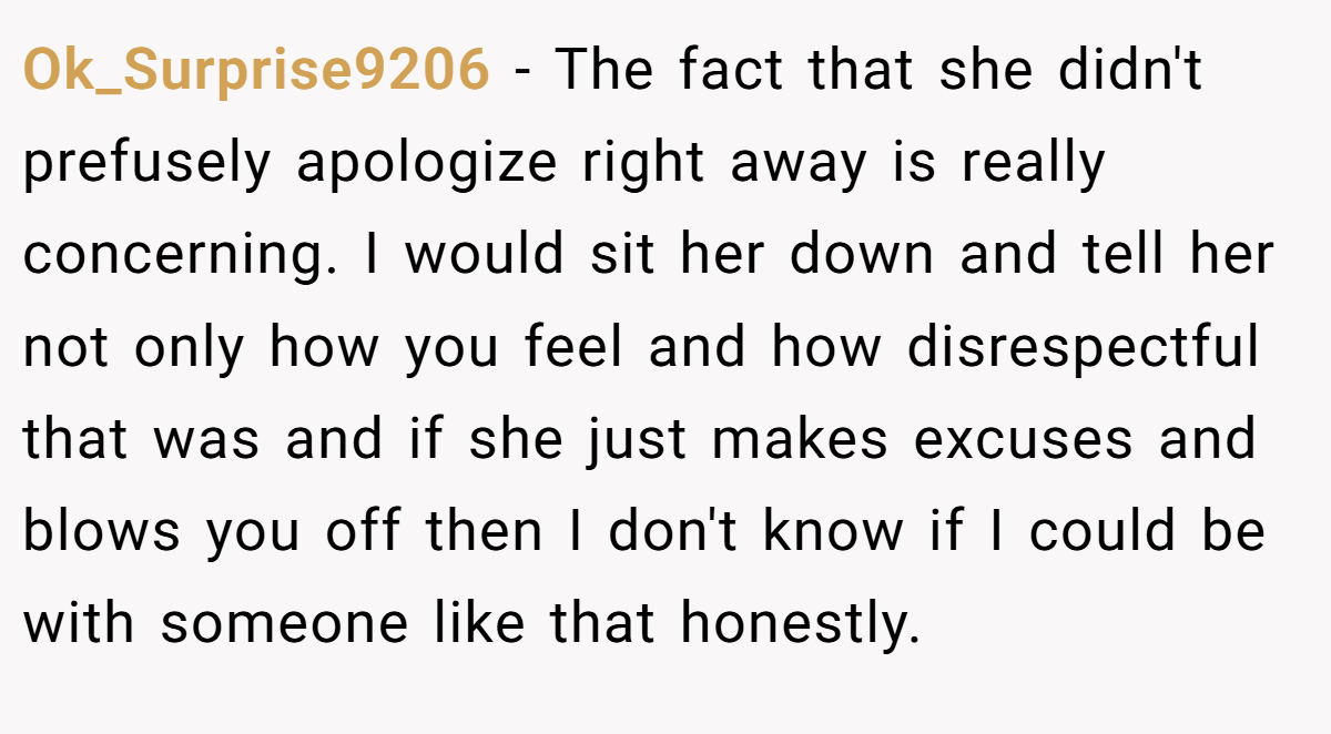 Ok_Surprise9206 − The fact that she didn't prefusely apologize right away is really concerning. I would sit her down and tell her not only how you feel and how disrespectful that was and if she just makes excuses and blows you off then I don't know if I could be with someone like that honestly.