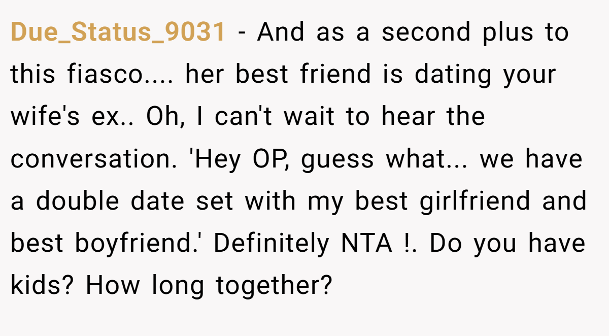 Due_Status_9031 − And as a second plus to this fiasco.... her best friend is dating your wife's ex.. Oh, I can't wait to hear the conversation. 'Hey OP, guess what... we have a double date set with my best girlfriend and best boyfriend.' Definitely NTA !. Do you have kids? How long together?