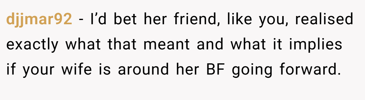 djjmar92 − I’d bet her friend, like you, realised exactly what that meant and what it implies if your wife is around her BF going forward.