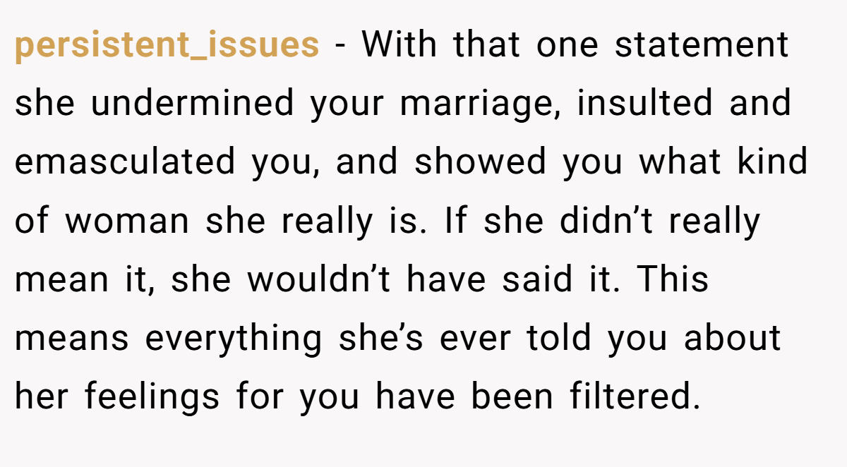 persistent_issues − With that one statement she undermined your marriage, insulted and emasculated you, and showed you what kind of woman she really is. If she didn’t really mean it, she wouldn’t have said it. This means everything she’s ever told you about her feelings for you have been filtered.