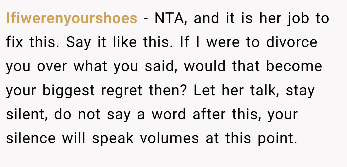 Ifiwerenyourshoes − NTA, and it is her job to fix this. Say it like this. If I were to divorce you over what you said, would that become your biggest regret then? Let her talk, stay silent, do not say a word after this, your silence will speak volumes at this point.
