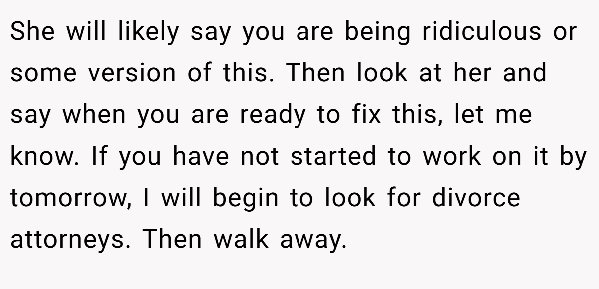 She will likely say you are being ridiculous or some version of this. Then look at her and say when you are ready to fix this, let me know. If you have not started to work on it by tomorrow, I will begin to look for divorce attorneys. Then walk away.