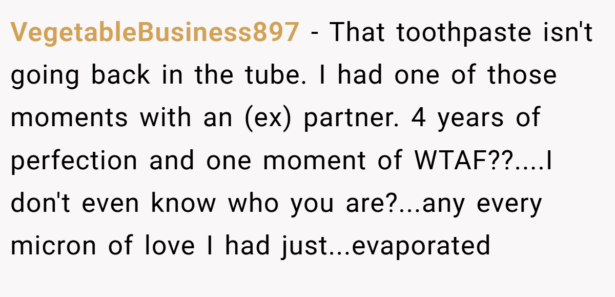 VegetableBusiness897 − That toothpaste isn't going back in the tube. I had one of those moments with an (ex) partner. 4 years of perfection and one moment of WTAF??....I don't even know who you are?...any every micron of love I had just...evaporated