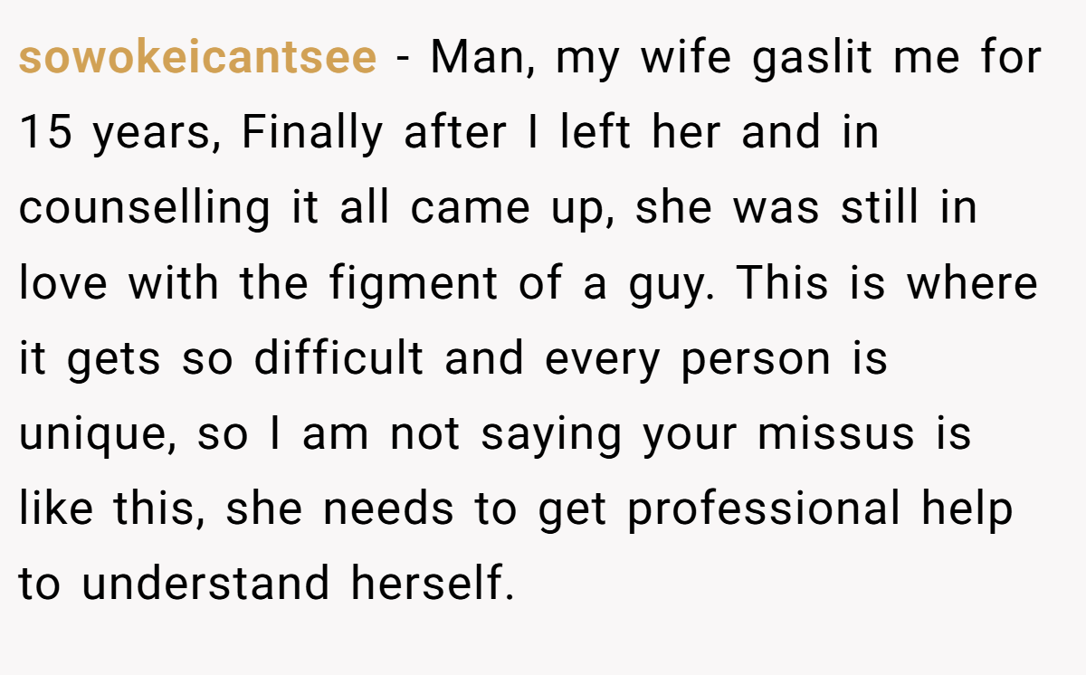 sowokeicantsee − Man, my wife gaslit me for 15 years, Finally after I left her and in counselling it all came up, she was still in love with the figment of a guy. This is where it gets so difficult and every person is unique, so I am not saying your missus is like this, she needs to get professional help to understand herself.