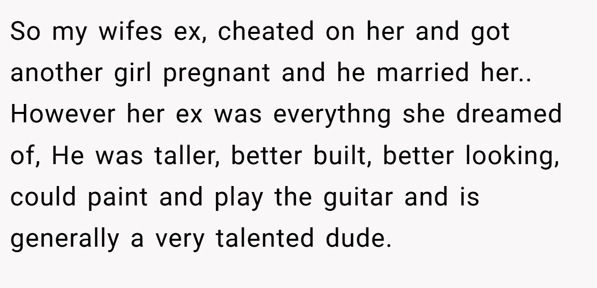 So my wifes ex, cheated on her and got another girl pregnant and he married her.. However her ex was everythng she dreamed of, He was taller, better built, better looking, could paint and play the guitar and is generally a very talented dude.