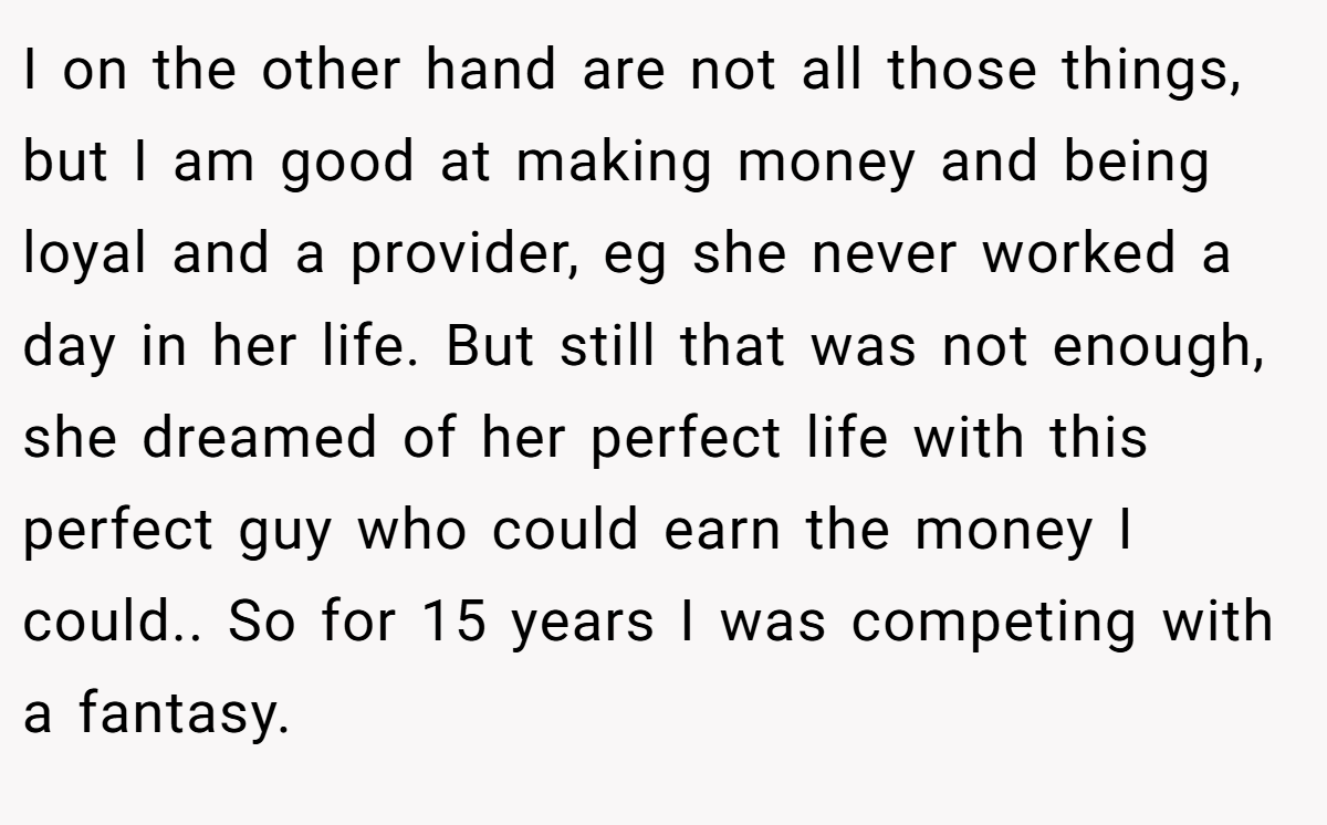 I on the other hand are not all those things, but I am good at making money and being loyal and a provider, eg she never worked a day in her life. But still that was not enough, she dreamed of her perfect life with this perfect guy who could earn the money I could.. So for 15 years I was competing with a fantasy.