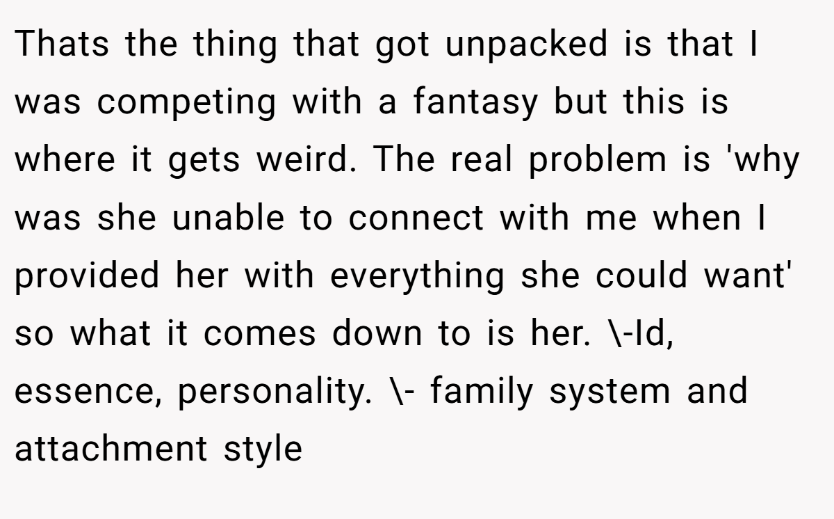 Thats the thing that got unpacked is that I was competing with a fantasy but this is where it gets weird. The real problem is 'why was she unable to connect with me when I provided her with everything she could want' so what it comes down to is her. \-Id, essence, personality. \- family system and attachment style