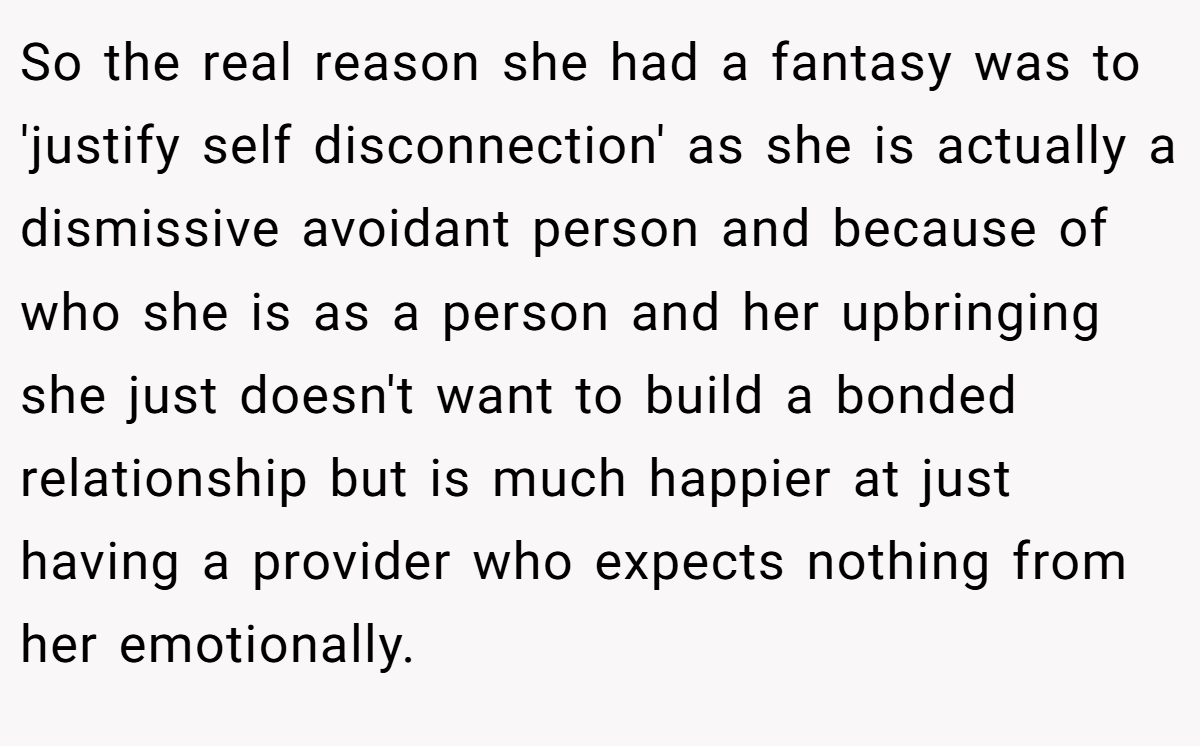 So the real reason she had a fantasy was to 'justify self disconnection' as she is actually a dismissive avoidant person and because of who she is as a person and her upbringing she just doesn't want to build a bonded relationship but is much happier at just having a provider who expects nothing from her emotionally.
