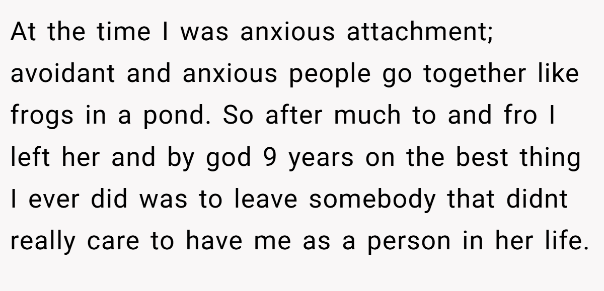 At the time I was anxious attachment; avoidant and anxious people go together like frogs in a pond. So after much to and fro I left her and by god 9 years on the best thing I ever did was to leave somebody that didnt really care to have me as a person in her life.