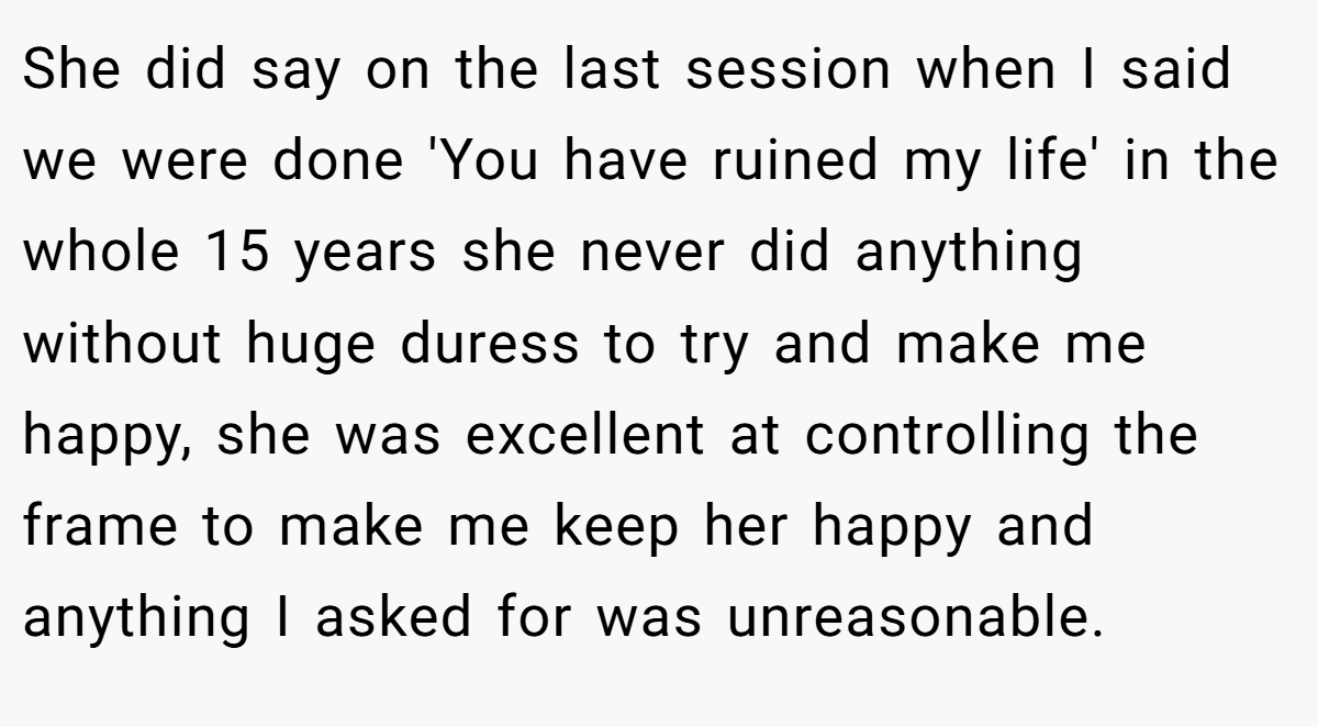 She did say on the last session when I said we were done 'You have ruined my life' in the whole 15 years she never did anything without huge duress to try and make me happy, she was excellent at controlling the frame to make me keep her happy and anything I asked for was unreasonable.