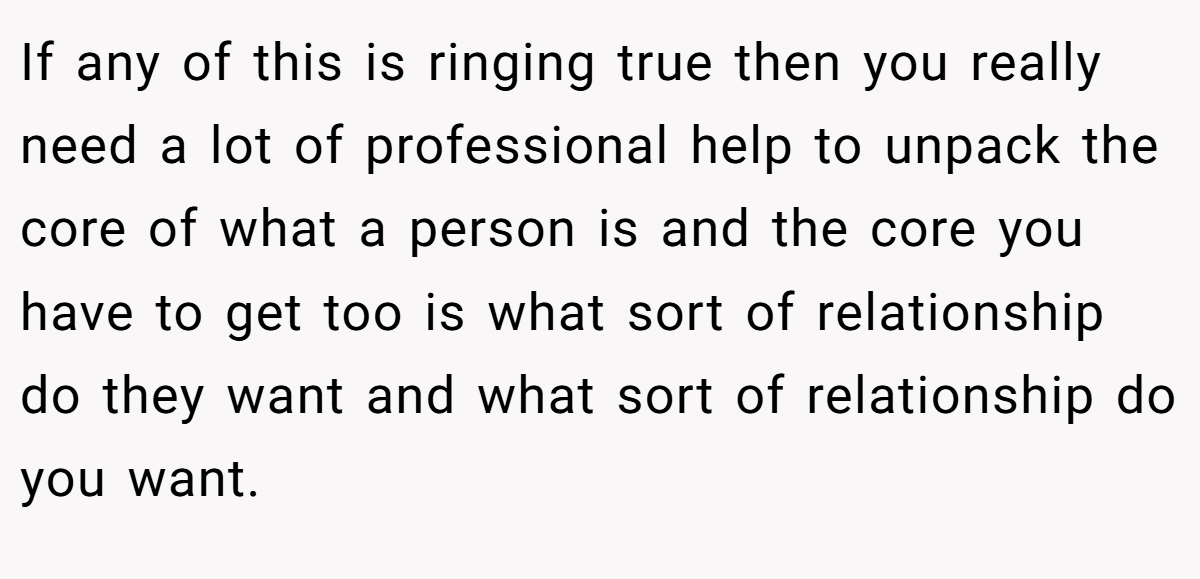 If any of this is ringing true then you really need a lot of professional help to unpack the core of what a person is and the core you have to get too is what sort of relationship do they want and what sort of relationship do you want.