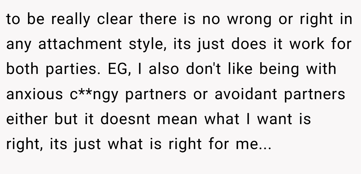 to be really clear there is no wrong or right in any attachment style, its just does it work for both parties. EG, I also don't like being with anxious c**ngy partners or avoidant partners either but it doesnt mean what I want is right, its just what is right for me...