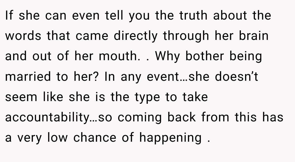If she can even tell you the truth about the words that came directly through her brain and out of her mouth. . Why bother being married to her? In any event…she doesn’t seem like she is the type to take accountability…so coming back from this has a very low chance of happening .