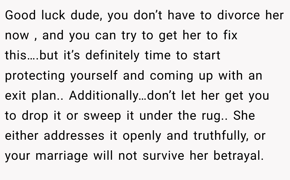 Good luck dude, you don’t have to divorce her now , and you can try to get her to fix this….but it’s definitely time to start protecting yourself and coming up with an exit plan.. Additionally…don’t let her get you to drop it or sweep it under the rug.. She either addresses it openly and truthfully, or your marriage will not survive her betrayal.
