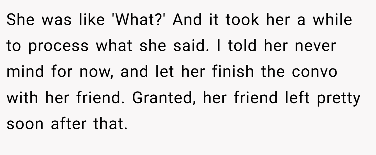 She was like 'What?' And it took her a while to process what she said. I told her never mind for now, and let her finish the convo with her friend. Granted, her friend left pretty soon after that.
