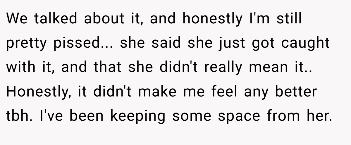 We talked about it, and honestly I'm still pretty pissed... she said she just got caught with it, and that she didn't really mean it.. Honestly, it didn't make me feel any better tbh. I've been keeping some space from her.