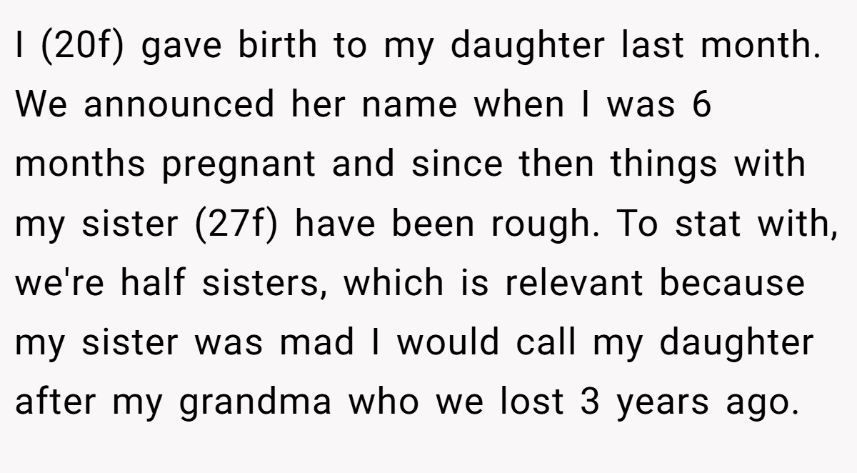 I (20f) gave birth to my daughter last month. We announced her name when I was 6 months pregnant and since then things with my sister (27f) have been rough. To stat with, we're half sisters, which is relevant because my sister was mad I would call my daughter after my grandma who we lost 3 years ago.
